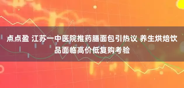 点点盈 江苏一中医院推药膳面包引热议 养生烘焙饮品面临高价低复购考验