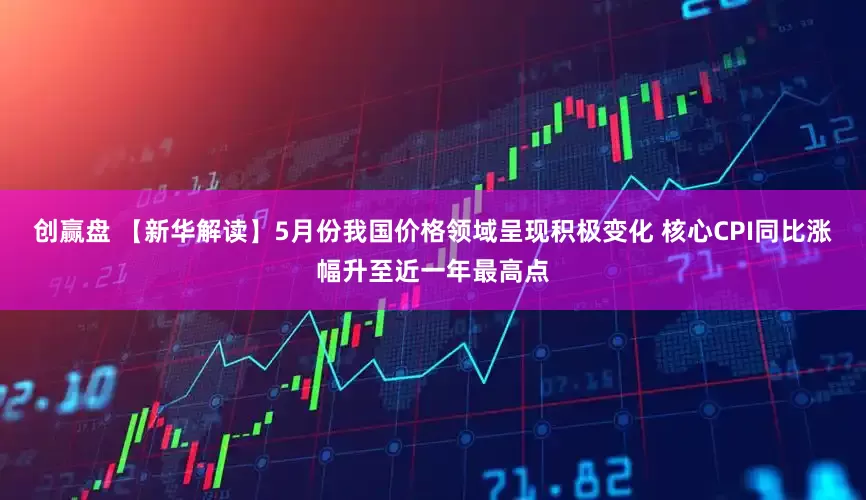 创赢盘 【新华解读】5月份我国价格领域呈现积极变化 核心CPI同比涨幅升至近一年最高点