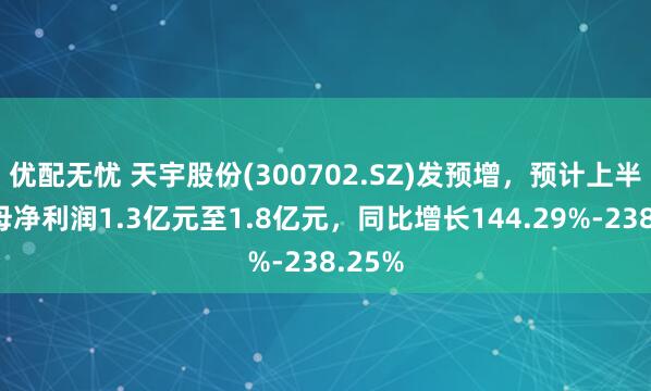 优配无忧 天宇股份(300702.SZ)发预增，预计上半年归母净利润1.3亿元至1.8亿元，同比增长144.29%-238.25%