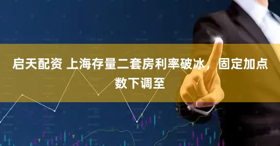 启天配资 上海存量二套房利率破冰，固定加点数下调至