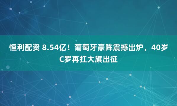恒利配资 8.54亿！葡萄牙豪阵震撼出炉，40岁C罗再扛大旗出征