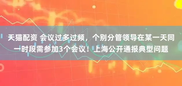 天猫配资 会议过多过频，个别分管领导在某一天同一时段需参加3个会议！上海公开通报典型问题