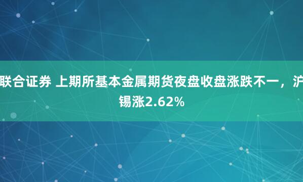 联合证券 上期所基本金属期货夜盘收盘涨跌不一，沪锡涨2.62%