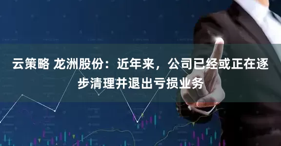 云策略 龙洲股份：近年来，公司已经或正在逐步清理并退出亏损业务