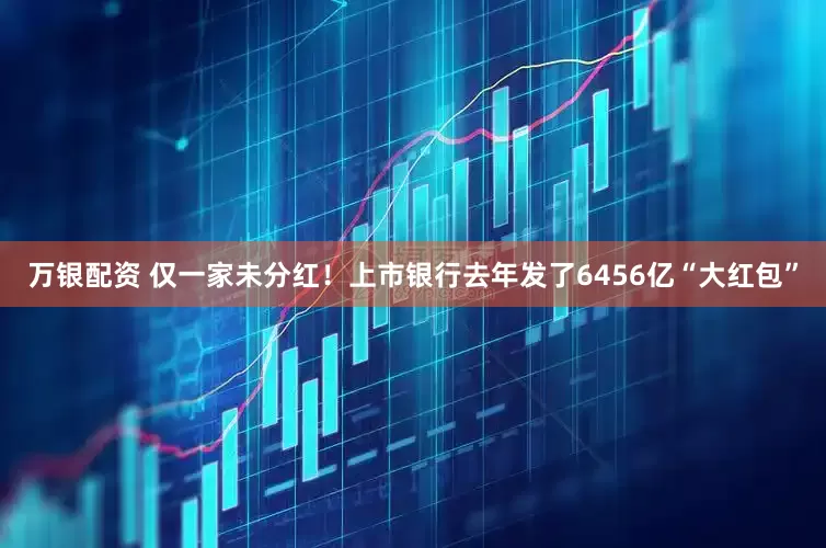 万银配资 仅一家未分红！上市银行去年发了6456亿“大红包”